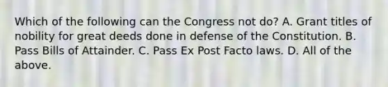 Which of the following can the Congress not do? A. Grant titles of nobility for great deeds done in defense of the Constitution. B. Pass Bills of Attainder. C. Pass Ex Post Facto laws. D. All of the above.