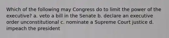 Which of the following may Congress do to limit the power of the executive? a. veto a bill in the Senate b. declare an executive order unconstitutional c. nominate a Supreme Court justice d. impeach the president