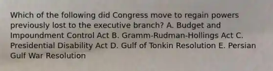 Which of the following did Congress move to regain powers previously lost to the executive branch? A. Budget and Impoundment Control Act B. Gramm-Rudman-Hollings Act C. Presidential Disability Act D. Gulf of Tonkin Resolution E. Persian Gulf War Resolution