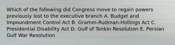 Which of the following did Congress move to regain powers previously lost to the executive branch A. Budget and Impoundment Control Act B. Gramm-Rudman-Hollings Act C. Presidential Disability Act D. Gulf of Tonkin Resolution E. Persian Gulf War Resolution