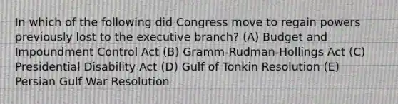 In which of the following did Congress move to regain powers previously lost to <a href='https://www.questionai.com/knowledge/kBllUhZHhd-the-executive-branch' class='anchor-knowledge'>the executive branch</a>? (A) Budget and Impoundment Control Act (B) Gramm-Rudman-Hollings Act (C) Presidential Disability Act (D) Gulf of Tonkin Resolution (E) Persian Gulf War Resolution