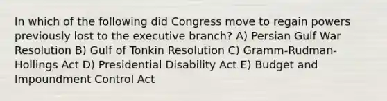 In which of the following did Congress move to regain powers previously lost to the executive branch? A) Persian Gulf War Resolution B) Gulf of Tonkin Resolution C) Gramm-Rudman-Hollings Act D) Presidential Disability Act E) Budget and Impoundment Control Act