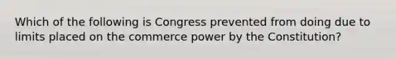 Which of the following is Congress prevented from doing due to limits placed on the commerce power by the Constitution?