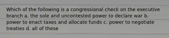 Which of the following is a congressional check on the executive branch a. the sole and uncontested power to declare war b. power to enact taxes and allocate funds c. power to negotiate treaties d. all of these