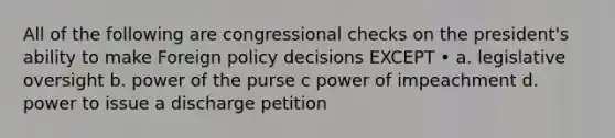 All of the following are congressional checks on the president's ability to make Foreign policy decisions EXCEPT • a. legislative oversight b. power of the purse c power of impeachment d. power to issue a discharge petition