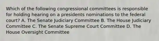 Which of the following congressional committees is responsible for holding hearing on a presidents nominations to the federal court? A. The Senate Judiciary Committee B. The House Judiciary Committee C. The Senate Supreme Court Committee D. The House Oversight Committee