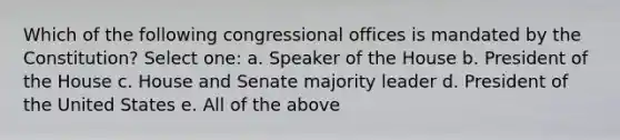 Which of the following congressional offices is mandated by the Constitution? Select one: a. Speaker of the House b. President of the House c. House and Senate majority leader d. President of the United States e. All of the above