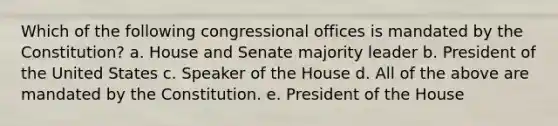 Which of the following congressional offices is mandated by the Constitution? a. House and Senate majority leader b. President of the United States c. Speaker of the House d. All of the above are mandated by the Constitution. e. President of the House