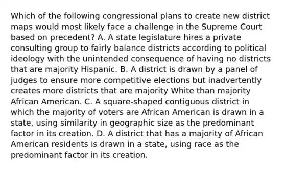 Which of the following congressional plans to create new district maps would most likely face a challenge in the Supreme Court based on precedent? A. A state legislature hires a private consulting group to fairly balance districts according to <a href='https://www.questionai.com/knowledge/kFKhV6szLO-political-ideology' class='anchor-knowledge'>political ideology</a> with the unintended consequence of having no districts that are majority Hispanic. B. A district is drawn by a panel of judges to ensure more competitive elections but inadvertently creates more districts that are majority White than majority African American. C. A square-shaped contiguous district in which the majority of voters are African American is drawn in a state, using similarity in geographic size as the predominant factor in its creation. D. A district that has a majority of African American residents is drawn in a state, using race as the predominant factor in its creation.