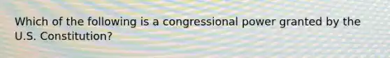 Which of the following is a congressional power granted by the U.S. Constitution?