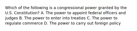 Which of the following is a congressional power granted by the U.S. Constitution? A. The power to appoint federal officers and judges B. The power to enter into treaties C. The power to regulate commerce D. The power to carry out foreign policy