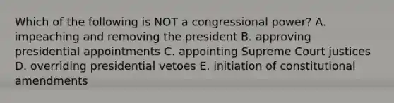 Which of the following is NOT a congressional power? A. impeaching and removing the president B. approving presidential appointments C. appointing Supreme Court justices D. overriding presidential vetoes E. initiation of constitutional amendments