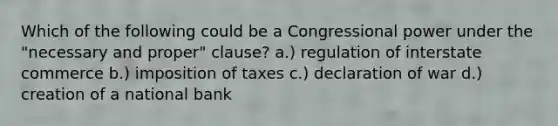 Which of the following could be a Congressional power under the "necessary and proper" clause? a.) regulation of interstate commerce b.) imposition of taxes c.) declaration of war d.) creation of a national bank