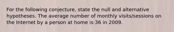 For the following conjecture, state the null and alternative hypotheses. The average number of monthly visits/sessions on the Internet by a person at home is 36 in 2009.