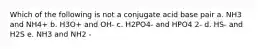 Which of the following is not a conjugate acid base pair a. NH3 and NH4+ b. H3O+ and OH- c. H2PO4- and HPO4 2- d. HS- and H2S e. NH3 and NH2 -