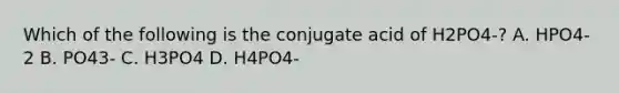 Which of the following is the conjugate acid of H2PO4-? A. HPO4-2 B. PO43- C. H3PO4 D. H4PO4-