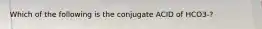 Which of the following is the conjugate ACID of HCO3-?