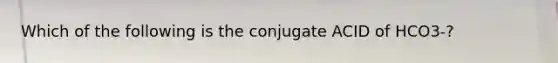 Which of the following is the conjugate ACID of HCO3-?