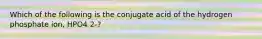 Which of the following is the conjugate acid of the hydrogen phosphate ion, HPO4 2-?