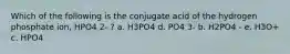 Which of the following is the conjugate acid of the hydrogen phosphate ion, HPO4 2- ? a. H3PO4 d. PO4 3- b. H2PO4 - e. H3O+ c. HPO4