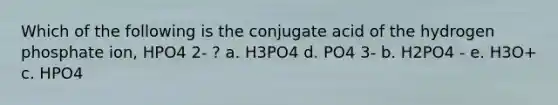 Which of the following is the conjugate acid of the hydrogen phosphate ion, HPO4 2- ? a. H3PO4 d. PO4 3- b. H2PO4 - e. H3O+ c. HPO4