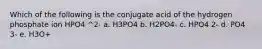 Which of the following is the conjugate acid of the hydrogen phosphate ion HPO4 ^2- a. H3PO4 b. H2PO4- c. HPO4 2- d. PO4 3- e. H3O+