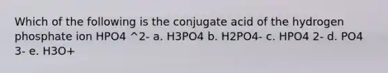 Which of the following is the conjugate acid of the hydrogen phosphate ion HPO4 ^2- a. H3PO4 b. H2PO4- c. HPO4 2- d. PO4 3- e. H3O+