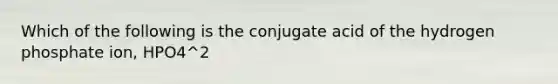 Which of the following is the conjugate acid of the hydrogen phosphate ion, HPO4^2