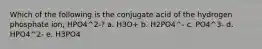 Which of the following is the conjugate acid of the hydrogen phosphate ion, HPO4^2-? a. H3O+ b. H2PO4^- c. PO4^3- d. HPO4^2- e. H3PO4