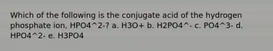 Which of the following is the conjugate acid of the hydrogen phosphate ion, HPO4^2-? a. H3O+ b. H2PO4^- c. PO4^3- d. HPO4^2- e. H3PO4