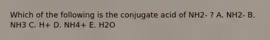 Which of the following is the conjugate acid of NH2- ? A. NH2- B. NH3 C. H+ D. NH4+ E. H2O