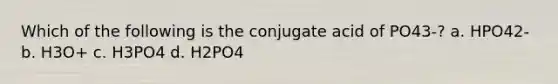 Which of the following is the conjugate acid of PO43-? a. HPO42- b. H3O+ c. H3PO4 d. H2PO4