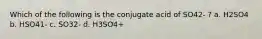 Which of the following is the conjugate acid of SO42- ? a. H2SO4 b. HSO41- c. SO32- d. H3SO4+