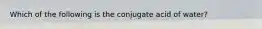 Which of the following is the conjugate acid of water?