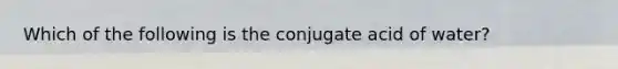 Which of the following is the conjugate acid of water?