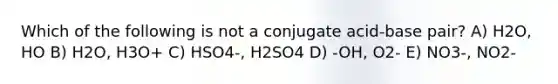 Which of the following is not a conjugate acid-base pair? A) H2O, HO B) H2O, H3O+ C) HSO4-, H2SO4 D) -OH, O2- E) NO3-, NO2-