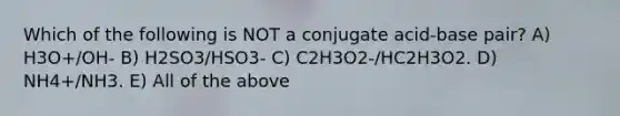 Which of the following is NOT a conjugate acid-base pair? A) H3O+/OH- B) H2SO3/HSO3- C) C2H3O2-/HC2H3O2. D) NH4+/NH3. E) All of the above