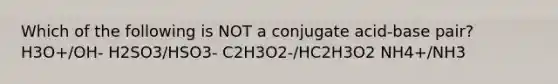 Which of the following is NOT a conjugate acid-base pair? H3O+/OH- H2SO3/HSO3- C2H3O2-/HC2H3O2 NH4+/NH3