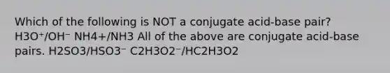 Which of the following is NOT a conjugate acid-base pair? H3O⁺/OH⁻ NH4+/NH3 All of the above are conjugate acid-base pairs. H2SO3/HSO3⁻ C2H3O2⁻/HC2H3O2