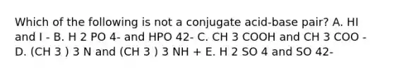 Which of the following is not a conjugate acid-base pair? A. HI and I - B. H 2 PO 4- and HPO 42- C. CH 3 COOH and CH 3 COO - D. (CH 3 ) 3 N and (CH 3 ) 3 NH + E. H 2 SO 4 and SO 42-