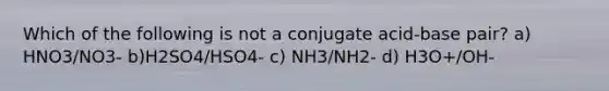 Which of the following is not a conjugate acid-base pair? a) HNO3/NO3- b)H2SO4/HSO4- c) NH3/NH2- d) H3O+/OH-