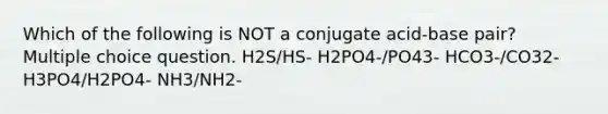 Which of the following is NOT a conjugate acid-base pair? Multiple choice question. H2S/HS- H2PO4-/PO43- HCO3-/CO32- H3PO4/H2PO4- NH3/NH2-