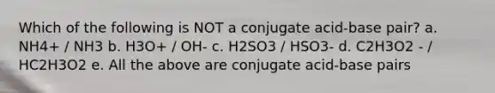 Which of the following is NOT a conjugate acid-base pair? a. NH4+ / NH3 b. H3O+ / OH- c. H2SO3 / HSO3- d. C2H3O2 - / HC2H3O2 e. All the above are conjugate acid-base pairs