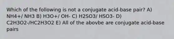 Which of the following is not a conjugate acid-base pair? A) NH4+/ NH3 B) H3O+/ OH- C) H2SO3/ HSO3- D) C2H3O2-/HC2H3O2 E) All of the abovbe are conjugate acid-base pairs