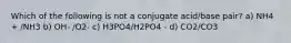 Which of the following is not a conjugate acid/base pair? a) NH4 + /NH3 b) OH- /O2- c) H3PO4/H2PO4 - d) CO2/CO3