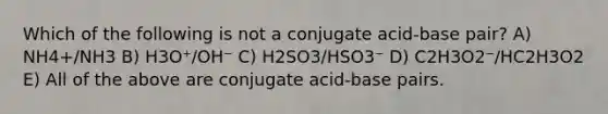 Which of the following is not a conjugate acid-base pair? A) NH4+/NH3 B) H3O⁺/OH⁻ C) H2SO3/HSO3⁻ D) C2H3O2⁻/HC2H3O2 E) All of the above are conjugate acid-base pairs.