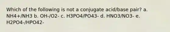 Which of the following is not a conjugate acid/base pair? a. NH4+/NH3 b. OH-/O2- c. H3PO4/PO43- d. HNO3/NO3- e. H2PO4-/HPO42-