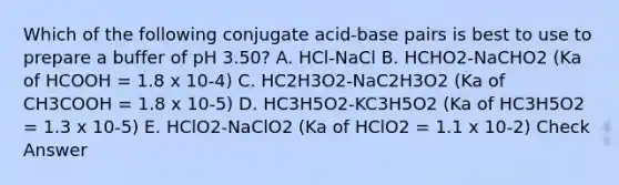 Which of the following conjugate acid-base pairs is best to use to prepare a buffer of pH 3.50? A. HCl-NaCl B. HCHO2-NaCHO2 (Ka of HCOOH = 1.8 x 10-4) C. HC2H3O2-NaC2H3O2 (Ka of CH3COOH = 1.8 x 10-5) D. HC3H5O2-KC3H5O2 (Ka of HC3H5O2 = 1.3 x 10-5) E. HClO2-NaClO2 (Ka of HClO2 = 1.1 x 10-2) Check Answer