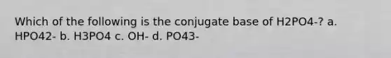 Which of the following is the conjugate base of H2PO4-? a. HPO42- b. H3PO4 c. OH- d. PO43-