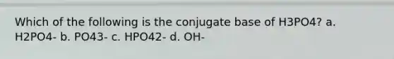 Which of the following is the conjugate base of H3PO4? a. H2PO4- b. PO43- c. HPO42- d. OH-